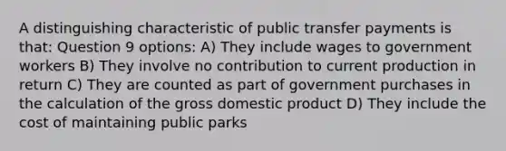 A distinguishing characteristic of public transfer payments is that: Question 9 options: A) They include wages to government workers B) They involve no contribution to current production in return C) They are counted as part of government purchases in the calculation of the gross domestic product D) They include the cost of maintaining public parks