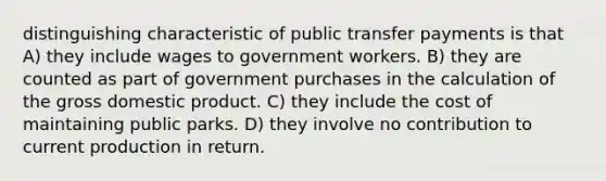 distinguishing characteristic of public transfer payments is that A) they include wages to government workers. B) they are counted as part of government purchases in the calculation of the gross domestic product. C) they include the cost of maintaining public parks. D) they involve no contribution to current production in return.