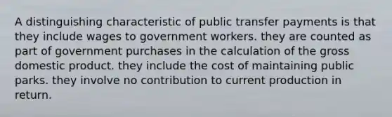 A distinguishing characteristic of public transfer payments is that they include wages to government workers. they are counted as part of government purchases in the calculation of the gross domestic product. they include the cost of maintaining public parks. they involve no contribution to current production in return.