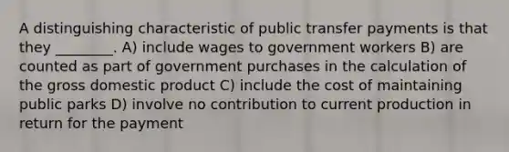 A distinguishing characteristic of public transfer payments is that they ________. A) include wages to government workers B) are counted as part of government purchases in the calculation of the gross domestic product C) include the cost of maintaining public parks D) involve no contribution to current production in return for the payment