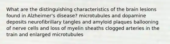 What are the distinguishing characteristics of the brain lesions found in Alzheimer's disease? microtubules and dopamine deposits neurofibrillary tangles and amyloid plaques ballooning of nerve cells and loss of myelin sheaths clogged arteries in the train and enlarged microtubules