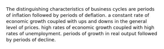 The distinguishing characteristics of business cycles are periods of inflation followed by periods of deflation. a constant rate of economic growth coupled with ups and downs in the general level of prices. high rates of economic growth coupled with high rates of unemployment. periods of growth in real output followed by periods of decline.