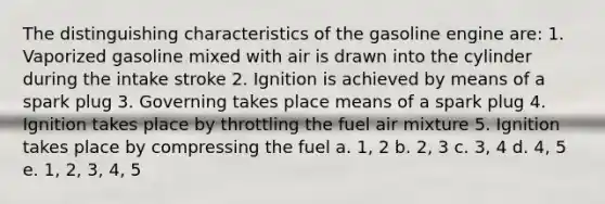 The distinguishing characteristics of the gasoline engine are: 1. Vaporized gasoline mixed with air is drawn into the cylinder during the intake stroke 2. Ignition is achieved by means of a spark plug 3. Governing takes place means of a spark plug 4. Ignition takes place by throttling the fuel air mixture 5. Ignition takes place by compressing the fuel a. 1, 2 b. 2, 3 c. 3, 4 d. 4, 5 e. 1, 2, 3, 4, 5