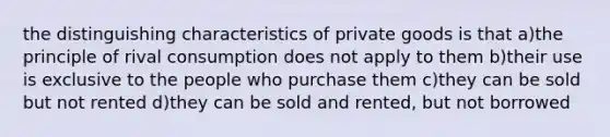 the distinguishing characteristics of private goods is that a)the principle of rival consumption does not apply to them b)their use is exclusive to the people who purchase them c)they can be sold but not rented d)they can be sold and rented, but not borrowed