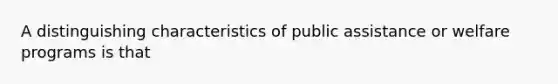 A distinguishing characteristics of public assistance or welfare programs is that