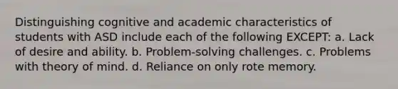 Distinguishing cognitive and academic characteristics of students with ASD include each of the following EXCEPT: a. Lack of desire and ability. b. Problem-solving challenges. c. Problems with theory of mind. d. Reliance on only rote memory.