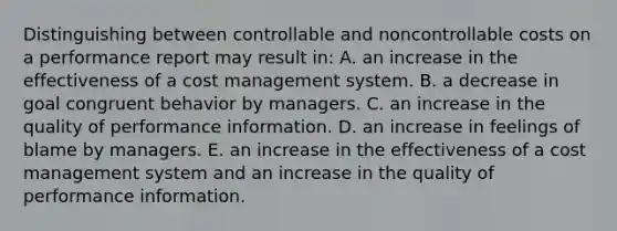 Distinguishing between controllable and noncontrollable costs on a performance report may result in: A. an increase in the effectiveness of a cost management system. B. a decrease in goal congruent behavior by managers. C. an increase in the quality of performance information. D. an increase in feelings of blame by managers. E. an increase in the effectiveness of a cost management system and an increase in the quality of performance information.