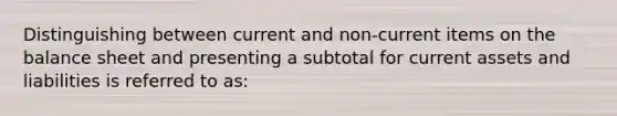 Distinguishing between current and non-current items on the balance sheet and presenting a subtotal for current assets and liabilities is referred to as: