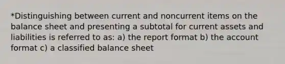 *Distinguishing between current and noncurrent items on the balance sheet and presenting a subtotal for current assets and liabilities is referred to as: a) the report format b) the account format c) a classified balance sheet