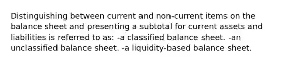 Distinguishing between current and non-current items on the balance sheet and presenting a subtotal for current assets and liabilities is referred to as: -a classified balance sheet. -an unclassified balance sheet. -a liquidity-based balance sheet.