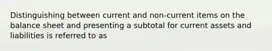 Distinguishing between current and non-current items on the balance sheet and presenting a subtotal for current assets and liabilities is referred to as