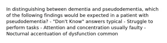 In distinguishing between dementia and pseudodementia, which of the following findings would be expected in a patient with pseudodementia? - "Don't Know" answers typical - Struggle to perform tasks - Attention and concentration usually faulty - Nocturnal accentuation of dysfunction common