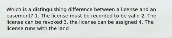 Which is a distinguishing difference between a license and an easement? 1. The license must be recorded to be valid 2. The license can be revoked 3. the license can be assigned 4. The license runs with the land