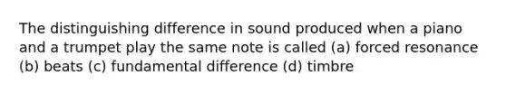 The distinguishing difference in sound produced when a piano and a trumpet play the same note is called (a) forced resonance (b) beats (c) fundamental difference (d) timbre