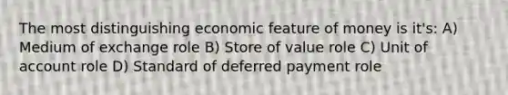 The most distinguishing economic feature of money is it's: A) Medium of exchange role B) Store of value role C) Unit of account role D) Standard of deferred payment role