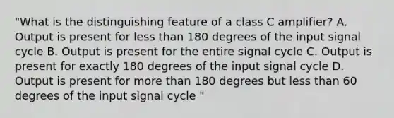 "What is the distinguishing feature of a class C amplifier? A. Output is present for less than 180 degrees of the input signal cycle B. Output is present for the entire signal cycle C. Output is present for exactly 180 degrees of the input signal cycle D. Output is present for more than 180 degrees but less than 60 degrees of the input signal cycle "