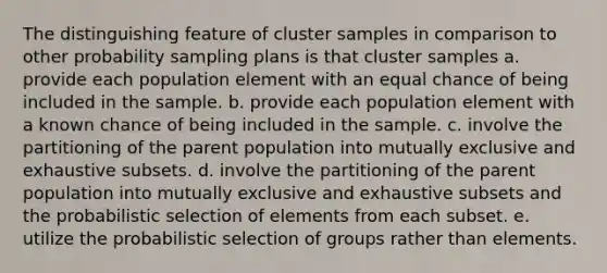 The distinguishing feature of cluster samples in comparison to other probability sampling plans is that cluster samples a. provide each population element with an equal chance of being included in the sample. b. provide each population element with a known chance of being included in the sample. c. involve the partitioning of the parent population into mutually exclusive and exhaustive subsets. d. involve the partitioning of the parent population into mutually exclusive and exhaustive subsets and the probabilistic selection of elements from each subset. e. utilize the probabilistic selection of groups rather than elements.