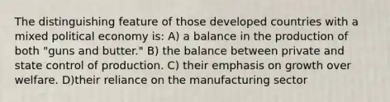 The distinguishing feature of those developed countries with a mixed political economy is: A) a balance in the production of both "guns and butter." B) the balance between private and state control of production. C) their emphasis on growth over welfare. D)their reliance on the manufacturing sector