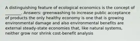 A distinguishing feature of ecological economics is the concept of ________. Answers: greenwashing to increase public acceptance of products the only healthy economy is one that is growing environmental damage and also environmental benefits are external steady-state economies that, like natural systems, neither grow nor shrink cost-benefit analysis