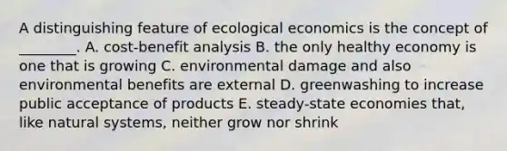 A distinguishing feature of ecological economics is the concept of ________. A. cost-benefit analysis B. the only healthy economy is one that is growing C. environmental damage and also environmental benefits are external D. greenwashing to increase public acceptance of products E. steady-state economies that, like natural systems, neither grow nor shrink