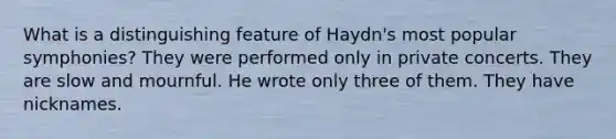 What is a distinguishing feature of Haydn's most popular symphonies? They were performed only in private concerts. They are slow and mournful. He wrote only three of them. They have nicknames.