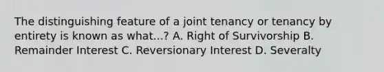 The distinguishing feature of a joint tenancy or tenancy by entirety is known as what...? A. Right of Survivorship B. Remainder Interest C. Reversionary Interest D. Severalty