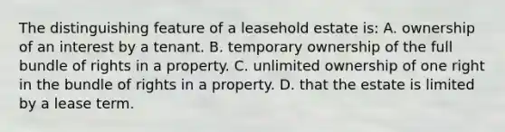 The distinguishing feature of a leasehold estate is: A. ownership of an interest by a tenant. B. temporary ownership of the full bundle of rights in a property. C. unlimited ownership of one right in the bundle of rights in a property. D. that the estate is limited by a lease term.