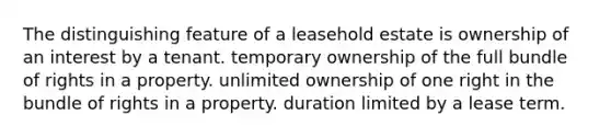 The distinguishing feature of a leasehold estate is ownership of an interest by a tenant. temporary ownership of the full bundle of rights in a property. unlimited ownership of one right in the bundle of rights in a property. duration limited by a lease term.