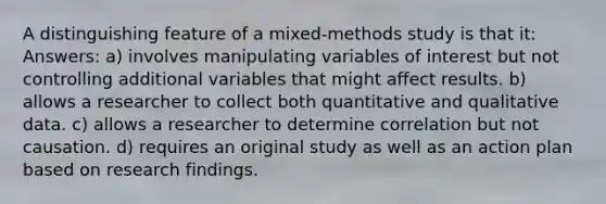 A distinguishing feature of a mixed-methods study is that it: Answers: a) involves manipulating variables of interest but not controlling additional variables that might affect results. b) allows a researcher to collect both quantitative and qualitative data. c) allows a researcher to determine correlation but not causation. d) requires an original study as well as an action plan based on research findings.