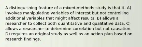 A distinguishing feature of a mixed-methods study is that it: A) involves manipulating variables of interest but not controlling additional variables that might affect results. B) allows a researcher to collect both quantitative and qualitative data. C) allows a researcher to determine correlation but not causation. D) requires an original study as well as an action plan based on research findings.