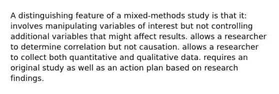 A distinguishing feature of a mixed-methods study is that it: involves manipulating variables of interest but not controlling additional variables that might affect results. allows a researcher to determine correlation but not causation. allows a researcher to collect both quantitative and qualitative data. requires an original study as well as an action plan based on research findings.