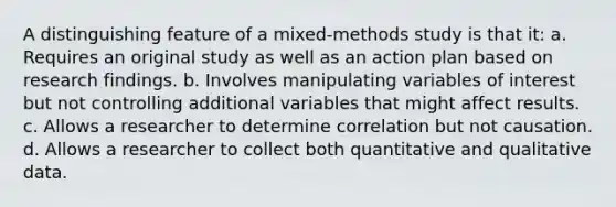 A distinguishing feature of a mixed-methods study is that it: a. Requires an original study as well as an action plan based on research findings. b. Involves manipulating variables of interest but not controlling additional variables that might affect results. c. Allows a researcher to determine correlation but not causation. d. Allows a researcher to collect both quantitative and qualitative data.