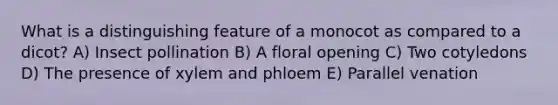 What is a distinguishing feature of a monocot as compared to a dicot? A) Insect pollination B) A floral opening C) Two cotyledons D) The presence of xylem and phloem E) Parallel venation