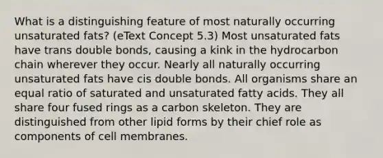 What is a distinguishing feature of most naturally occurring unsaturated fats? (eText Concept 5.3) Most unsaturated fats have trans double bonds, causing a kink in the hydrocarbon chain wherever they occur. Nearly all naturally occurring unsaturated fats have cis double bonds. All organisms share an equal ratio of saturated and unsaturated fatty acids. They all share four fused rings as a carbon skeleton. They are distinguished from other lipid forms by their chief role as components of cell membranes.