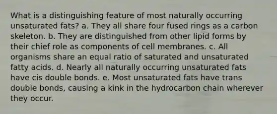 What is a distinguishing feature of most naturally occurring unsaturated fats? a. They all share four fused rings as a carbon skeleton. b. They are distinguished from other lipid forms by their chief role as components of cell membranes. c. All organisms share an equal ratio of saturated and unsaturated fatty acids. d. Nearly all naturally occurring unsaturated fats have cis double bonds. e. Most unsaturated fats have trans double bonds, causing a kink in the hydrocarbon chain wherever they occur.