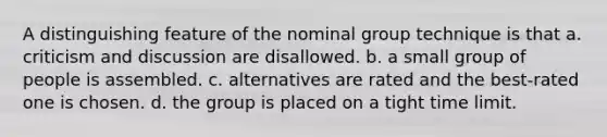 A distinguishing feature of the nominal group technique is that a. criticism and discussion are disallowed. b. a small group of people is assembled. c. alternatives are rated and the best-rated one is chosen. d. the group is placed on a tight time limit.