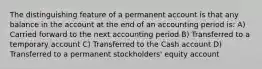 The distinguishing feature of a permanent account is that any balance in the account at the end of an accounting period is: A) Carried forward to the next accounting period B) Transferred to a temporary account C) Transferred to the Cash account D) Transferred to a permanent stockholders' equity account