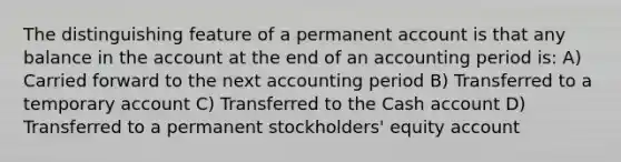 The distinguishing feature of a permanent account is that any balance in the account at the end of an accounting period is: A) Carried forward to the next accounting period B) Transferred to a temporary account C) Transferred to the Cash account D) Transferred to a permanent stockholders' equity account