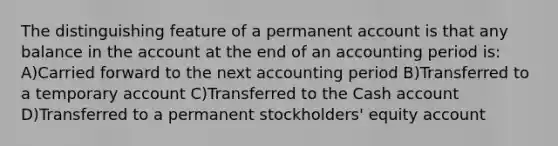 The distinguishing feature of a permanent account is that any balance in the account at the end of an accounting period is: A)Carried forward to the next accounting period B)Transferred to a temporary account C)Transferred to the Cash account D)Transferred to a permanent stockholders' equity account