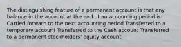 The distinguishing feature of a permanent account is that any balance in the account at the end of an accounting period is: Carried forward to the next accounting period Transferred to a temporary account Transferred to the Cash account Transferred to a permanent stockholders' equity account