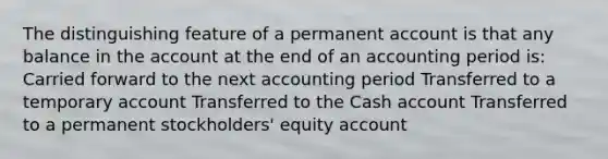 The distinguishing feature of a permanent account is that any balance in the account at the end of an accounting period is: Carried forward to the next accounting period Transferred to a temporary account Transferred to the Cash account Transferred to a permanent stockholders' equity account