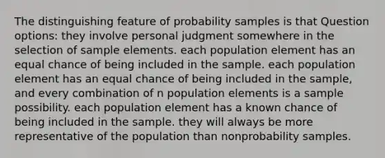 The distinguishing feature of probability samples is that Question options: they involve personal judgment somewhere in the selection of sample elements. each population element has an equal chance of being included in the sample. each population element has an equal chance of being included in the sample, and every combination of n population elements is a sample possibility. each population element has a known chance of being included in the sample. they will always be more representative of the population than nonprobability samples.