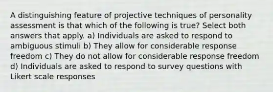 A distinguishing feature of projective techniques of personality assessment is that which of the following is true? Select both answers that apply. a) Individuals are asked to respond to ambiguous stimuli b) They allow for considerable response freedom c) They do not allow for considerable response freedom d) Individuals are asked to respond to survey questions with Likert scale responses