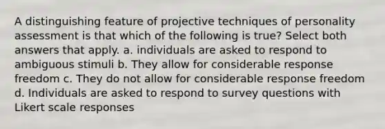 A distinguishing feature of projective techniques of personality assessment is that which of the following is true? Select both answers that apply. a. individuals are asked to respond to ambiguous stimuli b. They allow for considerable response freedom c. They do not allow for considerable response freedom d. Individuals are asked to respond to survey questions with Likert scale responses