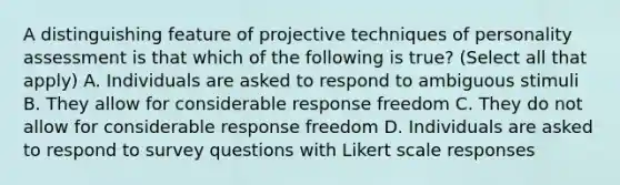 A distinguishing feature of projective techniques of personality assessment is that which of the following is true? (Select all that apply) A. Individuals are asked to respond to ambiguous stimuli B. They allow for considerable response freedom C. They do not allow for considerable response freedom D. Individuals are asked to respond to survey questions with Likert scale responses