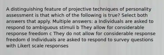 A distinguishing feature of projective techniques of personality assessment is that which of the following is true? Select both answers that apply. Multiple answers: a Individuals are asked to respond to ambiguous stimuli b They allow for considerable response freedom c They do not allow for considerable response freedom d Individuals are asked to respond to survey questions with Likert scale responses