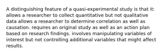 A distinguishing feature of a quasi-experimental study is that it: allows a researcher to collect quantitative but not qualitative data allows a researcher to determine correlation as well as causation. requires an original study as well as an action plan based on research findings. involves manipulating variables of interest but not controlling additional variables that might affect results.