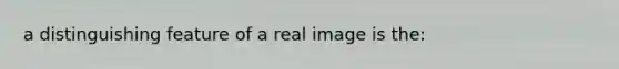 a distinguishing feature of a real image is the: