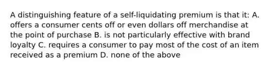 A distinguishing feature of a self-liquidating premium is that it: A. offers a consumer cents off or even dollars off merchandise at the point of purchase B. is not particularly effective with brand loyalty C. requires a consumer to pay most of the cost of an item received as a premium D. none of the above