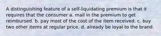 A distinguishing feature of a self-liquidating premium is that it requires that the consumer a. mail in the premium to get reimbursed. b. pay most of the cost of the item received. c. buy two other items at regular price. d. already be loyal to the brand.